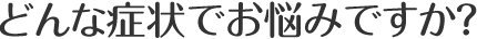 どんな症状でお悩みですか？